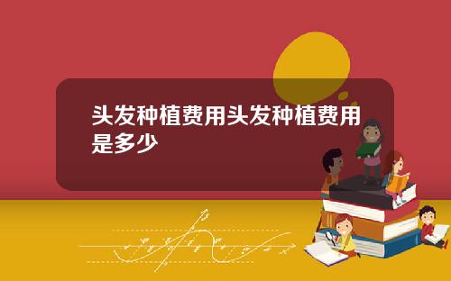 头发种植费用头发种植费用是多少
