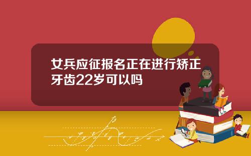 女兵应征报名正在进行矫正牙齿22岁可以吗