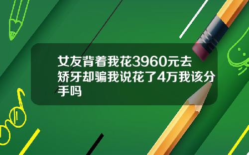 女友背着我花3960元去矫牙却骗我说花了4万我该分手吗