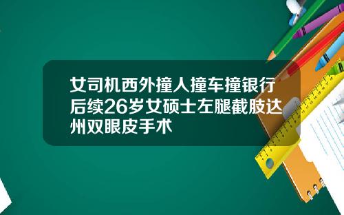 女司机西外撞人撞车撞银行后续26岁女硕士左腿截肢达州双眼皮手术