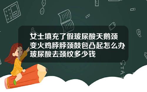女士填充了假玻尿酸天鹅颈变火鸡脖脖颈鼓包凸起怎么办玻尿酸去颈纹多少钱