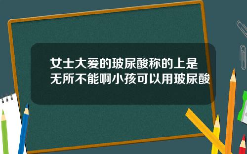 女士大爱的玻尿酸称的上是无所不能啊小孩可以用玻尿酸