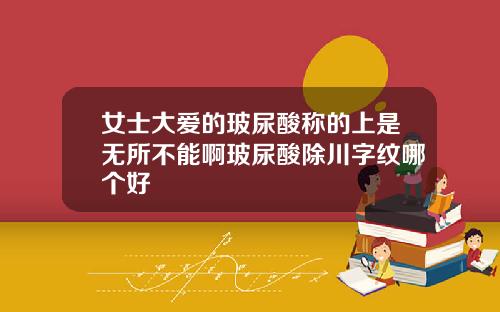 女士大爱的玻尿酸称的上是无所不能啊玻尿酸除川字纹哪个好