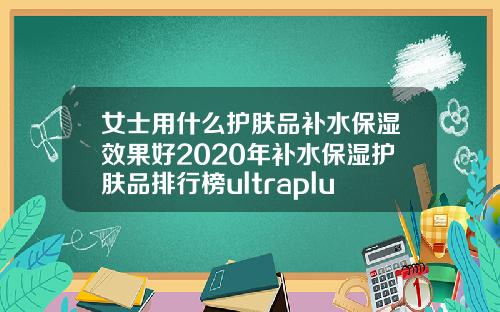 女士用什么护肤品补水保湿效果好2020年补水保湿护肤品排行榜ultraplus玻尿酸
