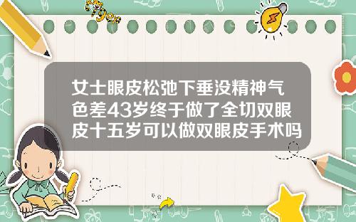 女士眼皮松弛下垂没精神气色差43岁终于做了全切双眼皮十五岁可以做双眼皮手术吗