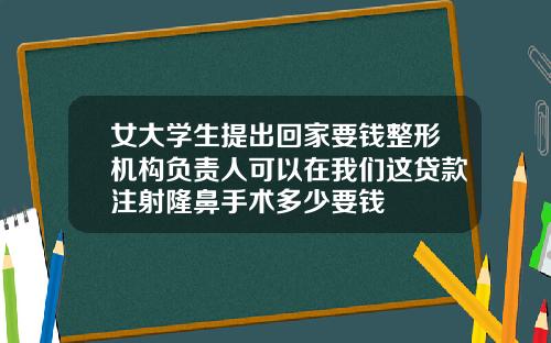 女大学生提出回家要钱整形机构负责人可以在我们这贷款注射隆鼻手术多少要钱