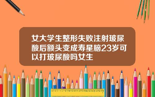 女大学生整形失败注射玻尿酸后额头变成寿星脑23岁可以打玻尿酸吗女生