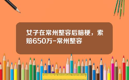 女子在常州整容后脑梗，索赔650万-常州整容