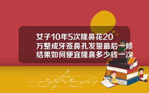 女子10年5次隆鼻花20万整成牙签鼻孔发誓最后一修结果如何便宜隆鼻多少钱一次