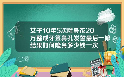 女子10年5次隆鼻花20万整成牙签鼻孔发誓最后一修结果如何隆鼻多少钱一次