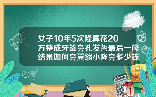 女子10年5次隆鼻花20万整成牙签鼻孔发誓最后一修结果如何鼻翼缩小隆鼻多少钱