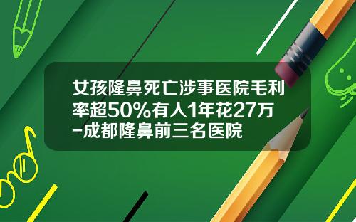 女孩隆鼻死亡涉事医院毛利率超50%有人1年花27万-成都隆鼻前三名医院