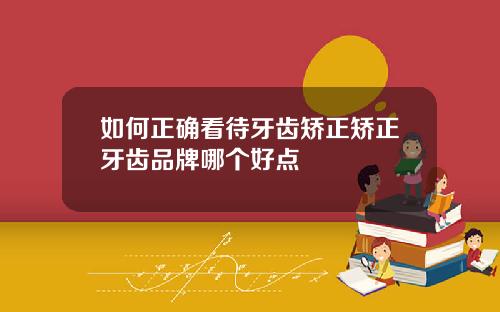 如何正确看待牙齿矫正矫正牙齿品牌哪个好点