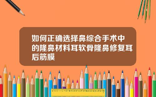 如何正确选择鼻综合手术中的隆鼻材料耳软骨隆鼻修复耳后筋膜