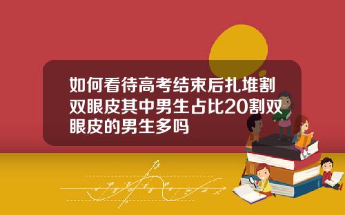 如何看待高考结束后扎堆割双眼皮其中男生占比20割双眼皮的男生多吗