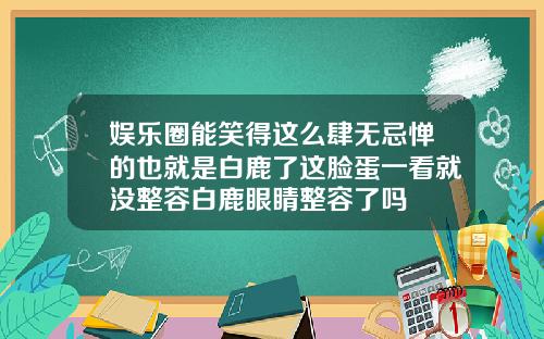 娱乐圈能笑得这么肆无忌惮的也就是白鹿了这脸蛋一看就没整容白鹿眼睛整容了吗