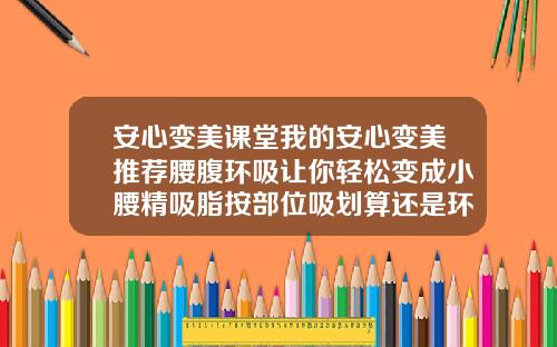 安心变美课堂我的安心变美推荐腰腹环吸让你轻松变成小腰精吸脂按部位吸划算还是环吸