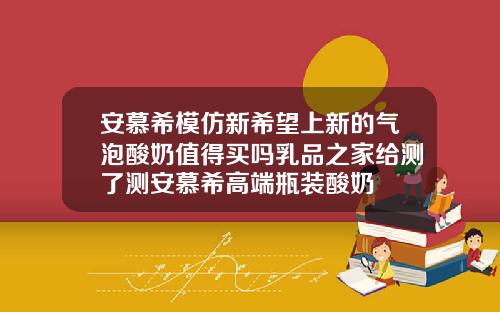 安慕希模仿新希望上新的气泡酸奶值得买吗乳品之家给测了测安慕希高端瓶装酸奶