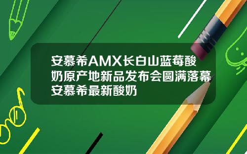 安慕希AMX长白山蓝莓酸奶原产地新品发布会圆满落幕安慕希最新酸奶