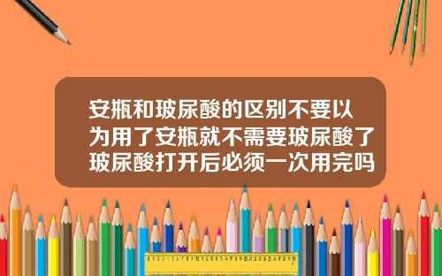 安瓶和玻尿酸的区别不要以为用了安瓶就不需要玻尿酸了玻尿酸打开后必须一次用完吗知乎