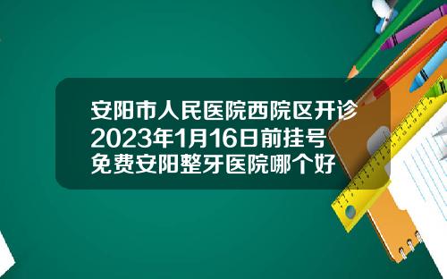 安阳市人民医院西院区开诊2023年1月16日前挂号免费安阳整牙医院哪个好