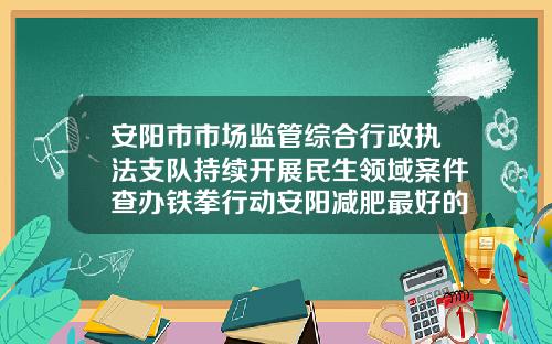 安阳市市场监管综合行政执法支队持续开展民生领域案件查办铁拳行动安阳减肥最好的地方