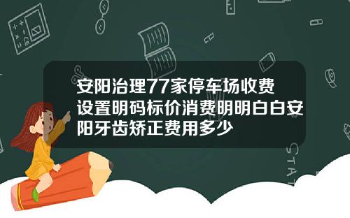 安阳治理77家停车场收费设置明码标价消费明明白白安阳牙齿矫正费用多少