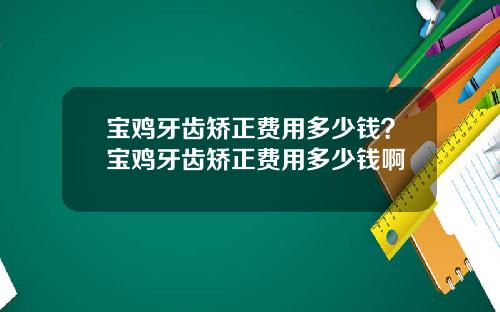 宝鸡牙齿矫正费用多少钱？宝鸡牙齿矫正费用多少钱啊
