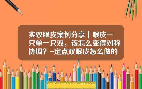 实双眼皮案例分享｜眼皮一只单一只双，该怎么变得对称协调？-定点双眼皮怎么做的