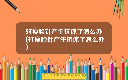 对瘦脸针产生抗体了怎么办(打瘦脸针产生抗体了怎么办)
