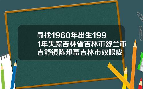 寻找1960年出生1991年失踪吉林省吉林市舒兰市吉舒镇陈邦富吉林市双眼皮