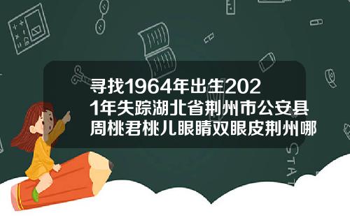寻找1964年出生2021年失踪湖北省荆州市公安县周桃君桃儿眼睛双眼皮荆州哪家做好
