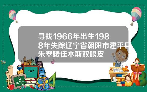 寻找1966年出生1988年失踪辽宁省朝阳市建平县朱翠媛佳木斯双眼皮