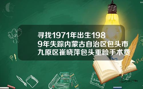 寻找1971年出生1989年失踪内蒙古自治区包头市九原区崔晓萍包头重睑手术费用多少钱啊