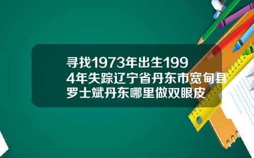 寻找1973年出生1994年失踪辽宁省丹东市宽甸县罗士斌丹东哪里做双眼皮