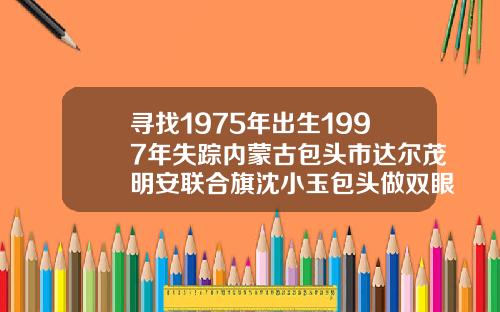 寻找1975年出生1997年失踪内蒙古包头市达尔茂明安联合旗沈小玉包头做双眼皮哪里好