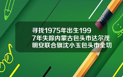 寻找1975年出生1997年失踪内蒙古包头市达尔茂明安联合旗沈小玉包头市全切双眼皮哪里好