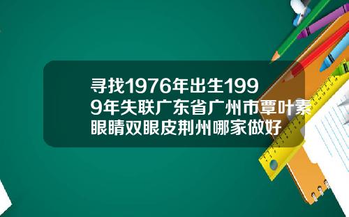 寻找1976年出生1999年失联广东省广州市覃叶素眼睛双眼皮荆州哪家做好