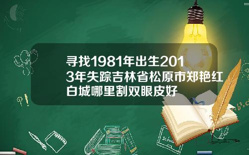 寻找1981年出生2013年失踪吉林省松原市郑艳红白城哪里割双眼皮好