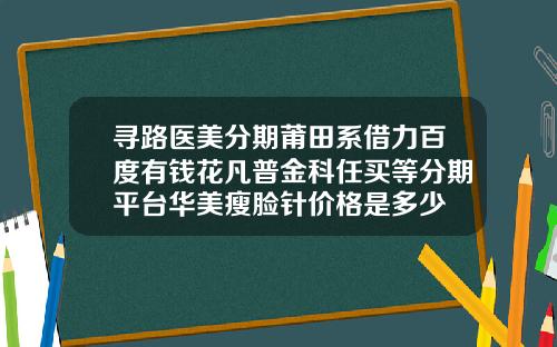 寻路医美分期莆田系借力百度有钱花凡普金科任买等分期平台华美瘦脸针价格是多少