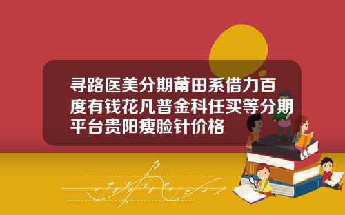 寻路医美分期莆田系借力百度有钱花凡普金科任买等分期平台贵阳瘦脸针价格