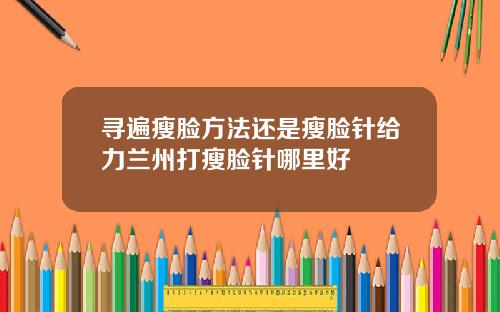 寻遍瘦脸方法还是瘦脸针给力兰州打瘦脸针哪里好