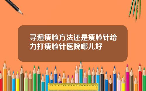 寻遍瘦脸方法还是瘦脸针给力打瘦脸针医院哪儿好