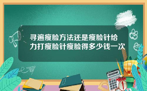 寻遍瘦脸方法还是瘦脸针给力打瘦脸针瘦脸得多少钱一次