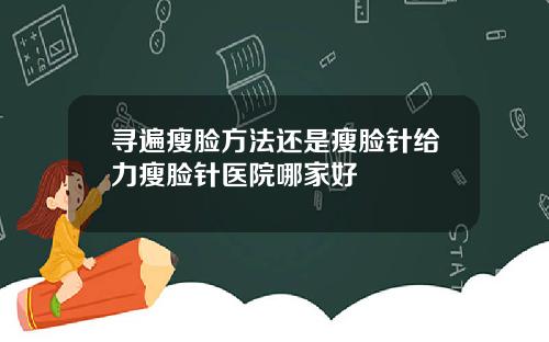 寻遍瘦脸方法还是瘦脸针给力瘦脸针医院哪家好