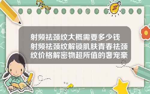 射频祛颈纹大概需要多少钱射频祛颈纹解锁肌肤青春祛颈纹价格解密物超所值的奢宠豪华价位