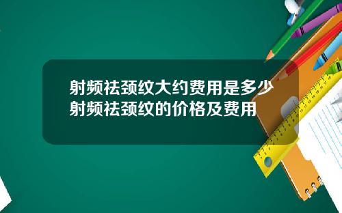 射频祛颈纹大约费用是多少射频祛颈纹的价格及费用