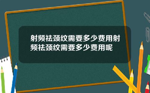 射频祛颈纹需要多少费用射频祛颈纹需要多少费用呢