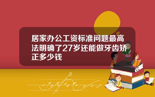 居家办公工资标准问题最高法明确了27岁还能做牙齿矫正多少钱
