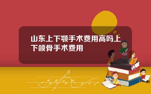 山东上下颚手术费用高吗上下颌骨手术费用